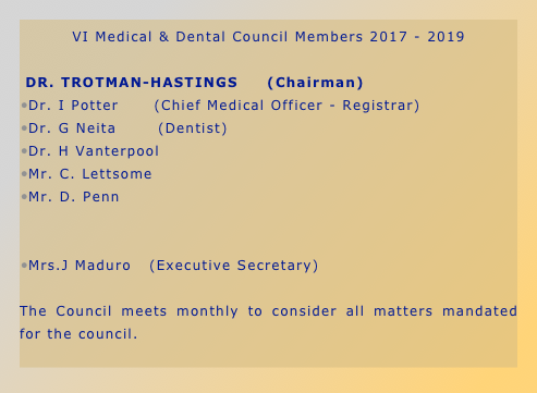 VI Medical & Dental Council Members 2017 - 2019

 DR. TROTMAN-HASTINGS     (Chairman)
Dr. I Potter      (Chief Medical Officer - Registrar)
Dr. G Neita       (Dentist)
Dr. H Vanterpool
Mr. C. Lettsome
Mr. D. Penn         


Mrs.J Maduro   (Executive Secretary)

The Council meets monthly to consider all matters mandated for the council.
